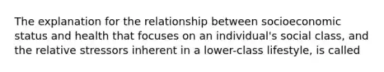 The explanation for the relationship between socioeconomic status and health that focuses on an individual's social class, and the relative stressors inherent in a lower-class lifestyle, is called