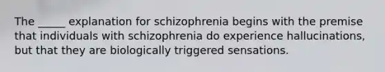 The _____ explanation for schizophrenia begins with the premise that individuals with schizophrenia do experience hallucinations, but that they are biologically triggered sensations.