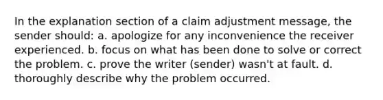 In the explanation section of a claim adjustment message, the sender should: a. apologize for any inconvenience the receiver experienced. b. focus on what has been done to solve or correct the problem. c. prove the writer (sender) wasn't at fault. d. thoroughly describe why the problem occurred.