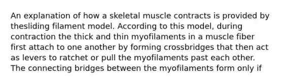 An explanation of how a skeletal muscle contracts is provided by thesliding filament model. According to this model, during contraction the thick and thin myofilaments in a muscle fiber first attach to one another by forming crossbridges that then act as levers to ratchet or pull the myofilaments past each other. The connecting bridges between the myofilaments form only if