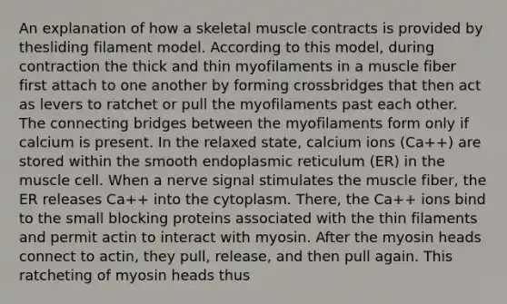 An explanation of how a skeletal muscle contracts is provided by thesliding filament model. According to this model, during contraction the thick and thin myofilaments in a muscle fiber first attach to one another by forming crossbridges that then act as levers to ratchet or pull the myofilaments past each other. The connecting bridges between the myofilaments form only if calcium is present. In the relaxed state, calcium ions (Ca++) are stored within the smooth endoplasmic reticulum (ER) in the muscle cell. When a nerve signal stimulates the muscle fiber, the ER releases Ca++ into the cytoplasm. There, the Ca++ ions bind to the small blocking proteins associated with the thin filaments and permit actin to interact with myosin. After the myosin heads connect to actin, they pull, release, and then pull again. This ratcheting of myosin heads thus