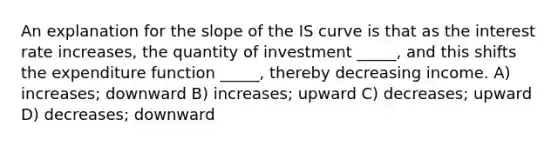 An explanation for the slope of the IS curve is that as the interest rate increases, the quantity of investment _____, and this shifts the expenditure function _____, thereby decreasing income. A) increases; downward B) increases; upward C) decreases; upward D) decreases; downward