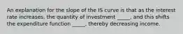 An explanation for the slope of the IS curve is that as the interest rate increases, the quantity of investment _____, and this shifts the expenditure function _____, thereby decreasing income.