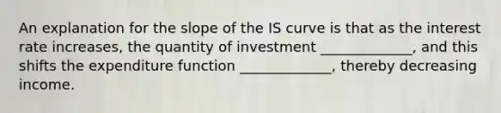 An explanation for the slope of the IS curve is that as the interest rate increases, the quantity of investment _____________, and this shifts the expenditure function _____________, thereby decreasing income.