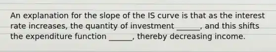 An explanation for the slope of the IS curve is that as the interest rate increases, the quantity of investment ______, and this shifts the expenditure function ______, thereby decreasing income.