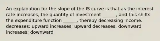 An explanation for the slope of the IS curve is that as the interest rate increases, the quantity of investment ______, and this shifts the expenditure function ______, thereby decreasing income. decreases; upward increases; upward decreases; downward increases; downward