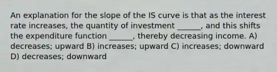 An explanation for the slope of the IS curve is that as the interest rate increases, the quantity of investment ______, and this shifts the expenditure function ______, thereby decreasing income. A) decreases; upward B) increases; upward C) increases; downward D) decreases; downward