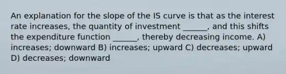 An explanation for the slope of the IS curve is that as the interest rate increases, the quantity of investment ______, and this shifts the expenditure function ______, thereby decreasing income. A) increases; downward B) increases; upward C) decreases; upward D) decreases; downward