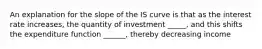 An explanation for the slope of the IS curve is that as the interest rate increases, the quantity of investment _____, and this shifts the expenditure function ______, thereby decreasing income