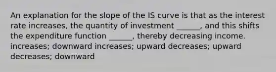 An explanation for the slope of the IS curve is that as the interest rate increases, the quantity of investment ______, and this shifts the expenditure function ______, thereby decreasing income. increases; downward increases; upward decreases; upward decreases; downward