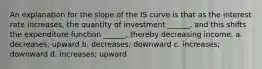 An explanation for the slope of the IS curve is that as the interest rate increases, the quantity of investment ______, and this shifts the expenditure function ______, thereby decreasing income. a. decreases; upward b. decreases; downward c. increases; downward d. increases; upward