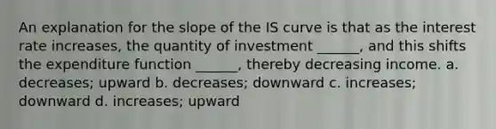 An explanation for the slope of the IS curve is that as the interest rate increases, the quantity of investment ______, and this shifts the expenditure function ______, thereby decreasing income. a. decreases; upward b. decreases; downward c. increases; downward d. increases; upward