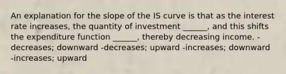 An explanation for the slope of the IS curve is that as the interest rate increases, the quantity of investment ______, and this shifts the expenditure function ______, thereby decreasing income. -decreases; downward -decreases; upward -increases; downward -increases; upward