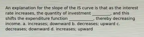 An explanation for the slope of the IS curve is that as the interest rate increases, the quantity of investment _________, and this shifts the expenditure function ____________, thereby decreasing income. a. increases; downward b. decreases; upward c. decreases; downward d. increases; upward