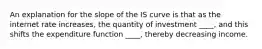 An explanation for the slope of the IS curve is that as the internet rate increases, the quantity of investment ____, and this shifts the expenditure function ____, thereby decreasing income.