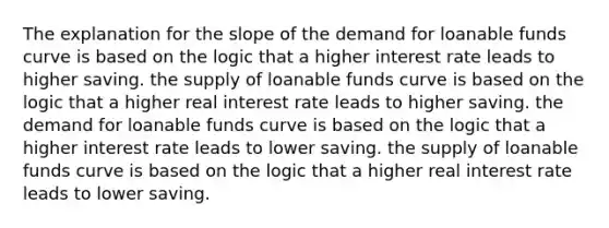 The explanation for the slope of the demand for loanable funds curve is based on the logic that a higher interest rate leads to higher saving. the supply of loanable funds curve is based on the logic that a higher real interest rate leads to higher saving. the demand for loanable funds curve is based on the logic that a higher interest rate leads to lower saving. the supply of loanable funds curve is based on the logic that a higher real interest rate leads to lower saving.