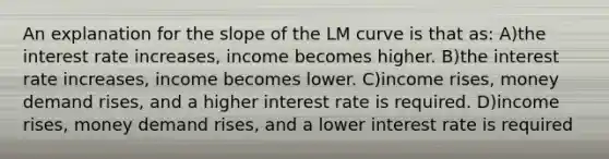 An explanation for the slope of the LM curve is that as: A)the interest rate increases, income becomes higher. B)the interest rate increases, income becomes lower. C)income rises, money demand rises, and a higher interest rate is required. D)income rises, money demand rises, and a lower interest rate is required