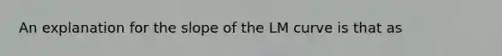 An explanation for the slope of the LM curve is that as