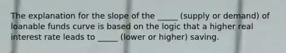 The explanation for the slope of the _____ (supply or demand) of loanable funds curve is based on the logic that a higher real interest rate leads to _____ (lower or higher) saving.