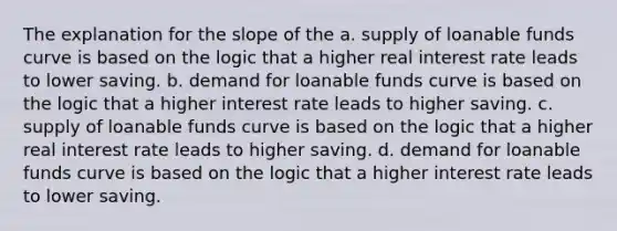 The explanation for the slope of the a. supply of loanable funds curve is based on the logic that a higher real interest rate leads to lower saving. b. demand for loanable funds curve is based on the logic that a higher interest rate leads to higher saving. c. supply of loanable funds curve is based on the logic that a higher real interest rate leads to higher saving. d. demand for loanable funds curve is based on the logic that a higher interest rate leads to lower saving.