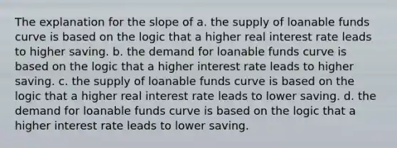 The explanation for the slope of a. the supply of loanable funds curve is based on the logic that a higher real interest rate leads to higher saving. b. the demand for loanable funds curve is based on the logic that a higher interest rate leads to higher saving. c. the supply of loanable funds curve is based on the logic that a higher real interest rate leads to lower saving. d. the demand for loanable funds curve is based on the logic that a higher interest rate leads to lower saving.