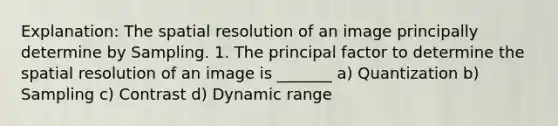 Explanation: The spatial resolution of an image principally determine by Sampling. 1. The principal factor to determine the spatial resolution of an image is _______ a) Quantization b) Sampling c) Contrast d) Dynamic range