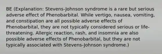 BE (Explanation: Stevens-Johnson syndrome is a rare but serious adverse effect of Phenobarbital. While vertigo, nausea, vomiting, and constipation are all possible adverse effects of Phenobarbital, they are not typically considered serious or life-threatening. Allergic reaction, rash, and insomnia are also possible adverse effects of Phenobarbital, but they are not typically associated with Stevens-Johnson syndrome.)