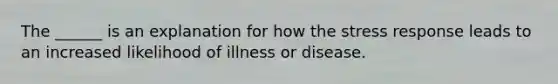 The ______ is an explanation for how the stress response leads to an increased likelihood of illness or disease.