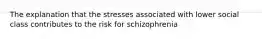 The explanation that the stresses associated with lower social class contributes to the risk for schizophrenia