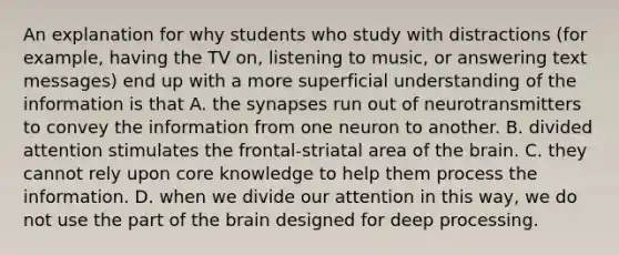 An explanation for why students who study with distractions (for example, having the TV on, listening to music, or answering text messages) end up with a more superficial understanding of the information is that A. the synapses run out of neurotransmitters to convey the information from one neuron to another. B. divided attention stimulates the frontal-striatal area of the brain. C. they cannot rely upon core knowledge to help them process the information. D. when we divide our attention in this way, we do not use the part of the brain designed for deep processing.