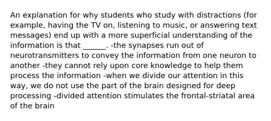 An explanation for why students who study with distractions (for example, having the TV on, listening to music, or answering text messages) end up with a more superficial understanding of the information is that ______. -the synapses run out of neurotransmitters to convey the information from one neuron to another -they cannot rely upon core knowledge to help them process the information -when we divide our attention in this way, we do not use the part of the brain designed for deep processing -divided attention stimulates the frontal-striatal area of the brain