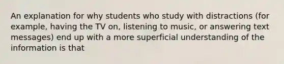 An explanation for why students who study with distractions (for example, having the TV on, listening to music, or answering text messages) end up with a more superficial understanding of the information is that