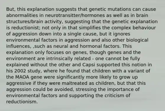 But, this explanation suggests that genetic mutations can cause abnormalities in neurotransitter/hormones as well as in brain structures/brain activity, suggesting that the genetic explanation is reductionist; not only in that simplifies the complex behaviour of aggression down into a single cause, but it ignores environmental factors in aggression and also other biological influences, ,such as neural and hormonal factors. This explanation only focuses on genes, though genes and the environment are intrinsically related - one cannot be fully explained without the other and Capsi supported this notion in his 2002 study, where he found that children with a variant of the MAOA gene were significantly more likely to grow up aggressive if they were maltreated as children, but that this aggression could be avoided, stressing the importance of environmental factors and supporting the criticism of reductionism.