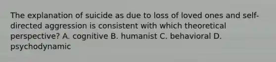 The explanation of suicide as due to loss of loved ones and self-directed aggression is consistent with which theoretical perspective? A. cognitive B. humanist C. behavioral D. psychodynamic