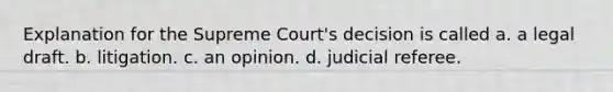 Explanation for the Supreme Court's decision is called a. a legal draft. b. litigation. c. an opinion. d. judicial referee.