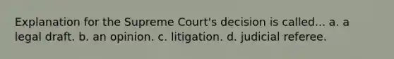 Explanation for the Supreme Court's decision is called... a. a legal draft. b. an opinion. c. litigation. d. judicial referee.