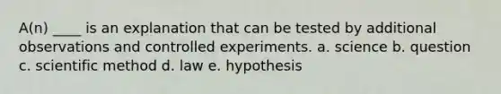 A(n) ____ is an explanation that can be tested by additional observations and controlled experiments. a. science b. question c. scientific method d. law e. hypothesis