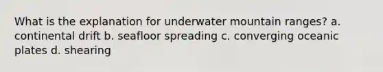 What is the explanation for underwater mountain ranges? a. continental drift b. seafloor spreading c. converging oceanic plates d. shearing