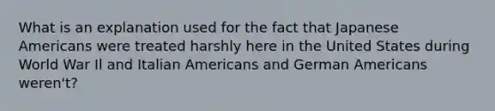 What is an explanation used for the fact that Japanese Americans were treated harshly here in the United States during World War Il and Italian Americans and German Americans weren't?