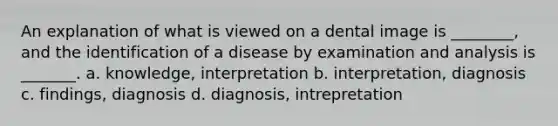 An explanation of what is viewed on a dental image is ________, and the identification of a disease by examination and analysis is _______. a. knowledge, interpretation b. interpretation, diagnosis c. findings, diagnosis d. diagnosis, intrepretation