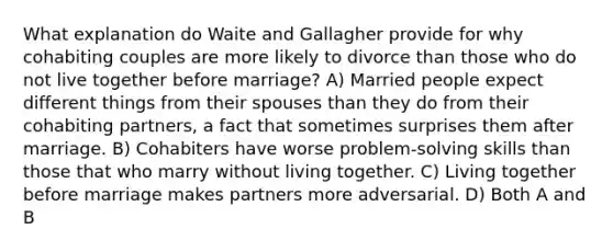 What explanation do Waite and Gallagher provide for why cohabiting couples are more likely to divorce than those who do not live together before marriage? A) Married people expect different things from their spouses than they do from their cohabiting partners, a fact that sometimes surprises them after marriage. B) Cohabiters have worse problem-solving skills than those that who marry without living together. C) Living together before marriage makes partners more adversarial. D) Both A and B