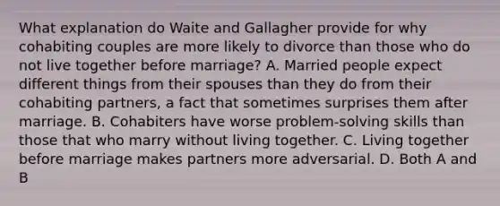 What explanation do Waite and Gallagher provide for why cohabiting couples are more likely to divorce than those who do not live together before marriage? A. Married people expect different things from their spouses than they do from their cohabiting partners, a fact that sometimes surprises them after marriage. B. Cohabiters have worse problem-solving skills than those that who marry without living together. C. Living together before marriage makes partners more adversarial. D. Both A and B