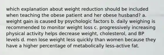 which explanation about weight reduction should be included when teaching the obese patient and her obese husband? a. weight gain is caused by psychologic factors b. daily weighing is recommended to monitor weight loss c. progressively increasing physical activity helps decrease weight, cholesterol, and BP levels d. men lose weight less quickly than women because they have a higher percentage of metabolically less-active fat.