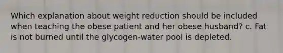 Which explanation about weight reduction should be included when teaching the obese patient and her obese husband? c. Fat is not burned until the glycogen-water pool is depleted.