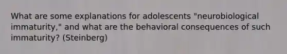 What are some explanations for adolescents "neurobiological immaturity," and what are the behavioral consequences of such immaturity? (Steinberg)