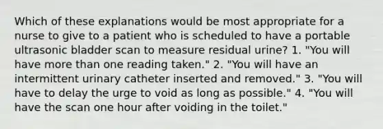 Which of these explanations would be most appropriate for a nurse to give to a patient who is scheduled to have a portable ultrasonic bladder scan to measure residual urine? 1. "You will have more than one reading taken." 2. "You will have an intermittent urinary catheter inserted and removed." 3. "You will have to delay the urge to void as long as possible." 4. "You will have the scan one hour after voiding in the toilet."