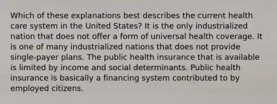 Which of these explanations best describes the current health care system in the United States? It is the only industrialized nation that does not offer a form of universal health coverage. It is one of many industrialized nations that does not provide single-payer plans. The public health insurance that is available is limited by income and social determinants. Public health insurance is basically a financing system contributed to by employed citizens.