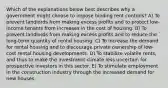 Which of the explanations below best describes why a government might choose to impose binding rent controls? A) To prevent landlords from making excess profits and to protect low-income tenants from increases in the cost of housing. B) To prevent landlords from making excess profits and to reduce the long-term quantity of rental housing. C) To increase the demand for rental housing and to discourage private ownership of low-cost rental housing developments. D) To stabilize volatile rents, and thus to make the investment climate less uncertain for prospective investors in this sector. E) To stimulate employment in the construction industry through the increased demand for new houses.