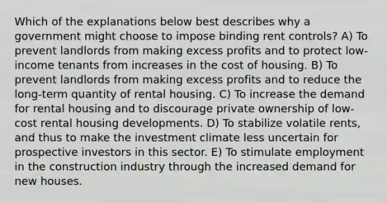 Which of the explanations below best describes why a government might choose to impose binding rent controls? A) To prevent landlords from making excess profits and to protect low-income tenants from increases in the cost of housing. B) To prevent landlords from making excess profits and to reduce the long-term quantity of rental housing. C) To increase the demand for rental housing and to discourage private ownership of low-cost rental housing developments. D) To stabilize volatile rents, and thus to make the investment climate less uncertain for prospective investors in this sector. E) To stimulate employment in the construction industry through the increased demand for new houses.