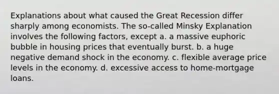 Explanations about what caused the Great Recession differ sharply among economists. The so-called Minsky Explanation involves the following factors, except a. a massive euphoric bubble in housing prices that eventually burst. b. a huge negative demand shock in the economy. c. flexible average price levels in the economy. d. excessive access to home-mortgage loans.